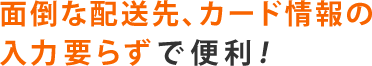 面倒な配送先、カード情報の入力要らずで便利！